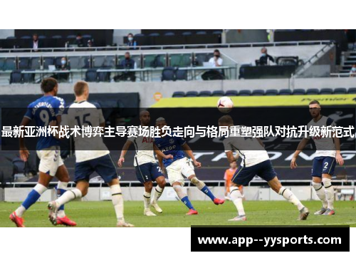 最新亚洲杯战术博弈主导赛场胜负走向与格局重塑强队对抗升级新范式