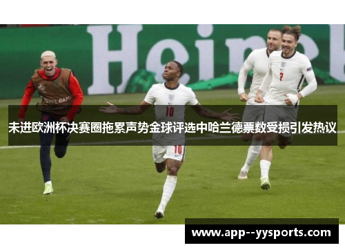 未进欧洲杯决赛圈拖累声势金球评选中哈兰德票数受损引发热议